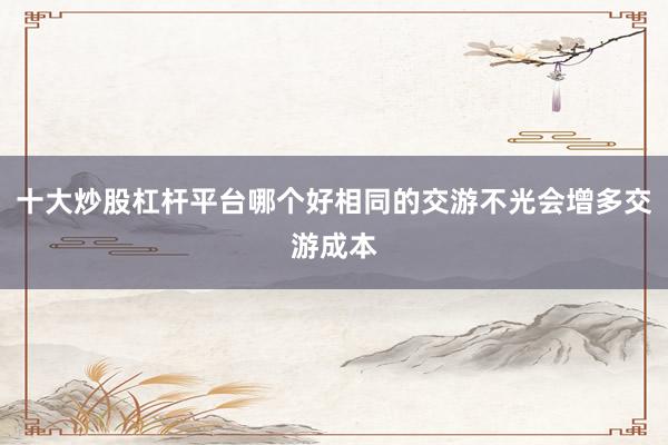 十大炒股杠杆平台哪个好相同的交游不光会增多交游成本