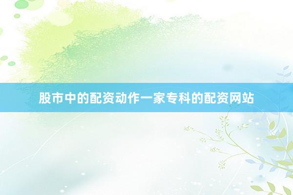 股市中的配资动作一家专科的配资网站