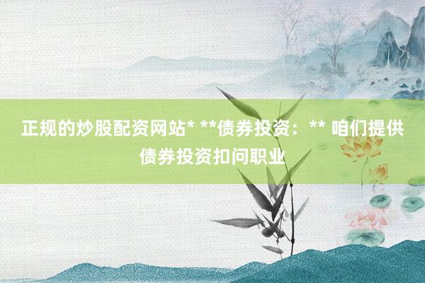 正规的炒股配资网站* **债券投资：** 咱们提供债券投资扣问职业