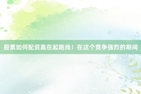 股票如何配资赢在起跑线！在这个竞争强烈的期间
