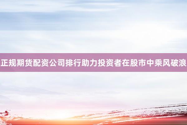 正规期货配资公司排行助力投资者在股市中乘风破浪