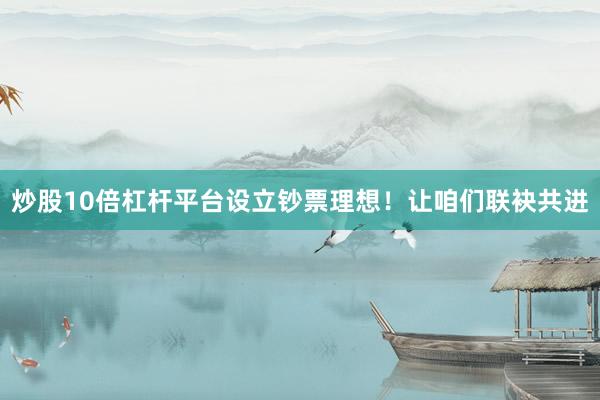 炒股10倍杠杆平台设立钞票理想！让咱们联袂共进