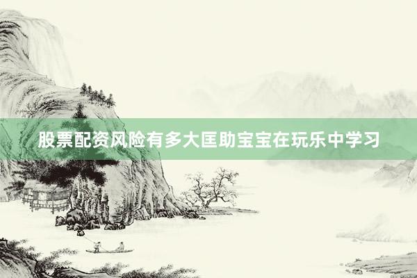 股票配资风险有多大匡助宝宝在玩乐中学习