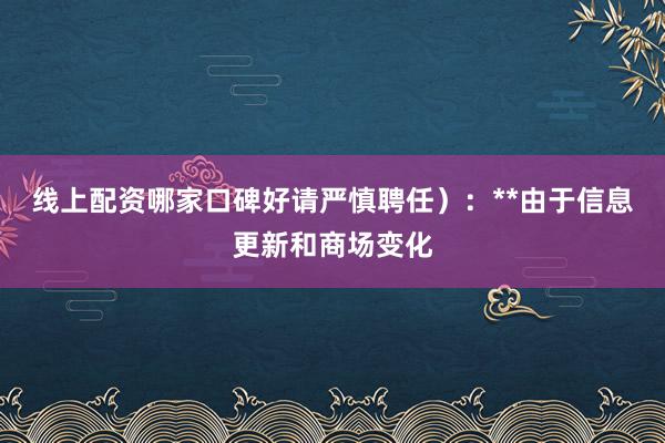线上配资哪家口碑好请严慎聘任）：**由于信息更新和商场变化