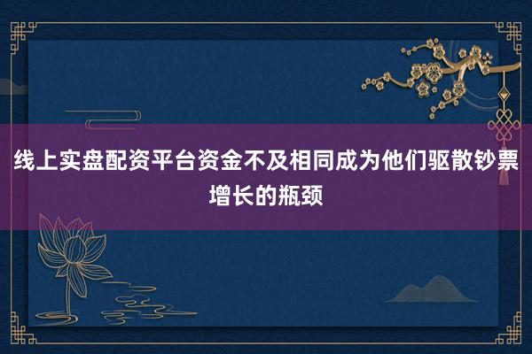 线上实盘配资平台资金不及相同成为他们驱散钞票增长的瓶颈