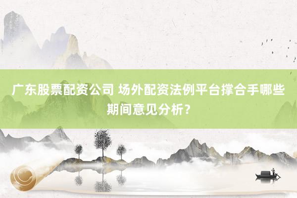 广东股票配资公司 场外配资法例平台撑合手哪些期间意见分析?