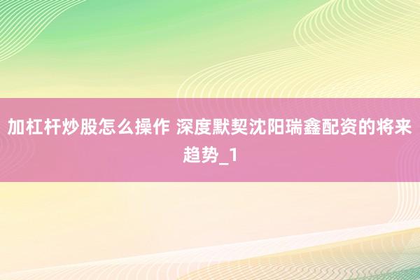 加杠杆炒股怎么操作 深度默契沈阳瑞鑫配资的将来趋势_1