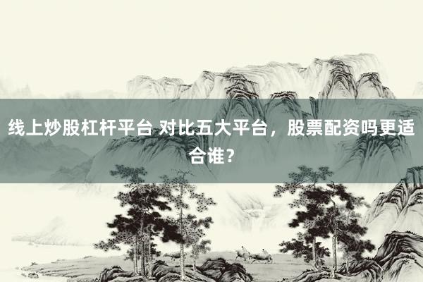 线上炒股杠杆平台 对比五大平台,股票配资吗更适合谁?