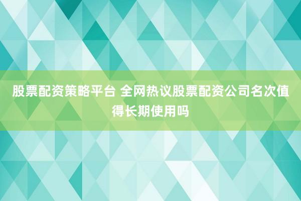 股票配资策略平台 全网热议股票配资公司名次值得长期使用吗