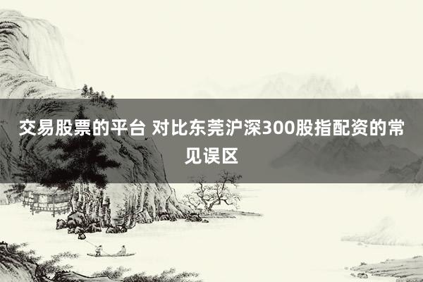 交易股票的平台 对比东莞沪深300股指配资的常见误区