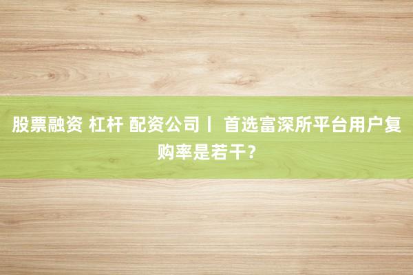 股票融资 杠杆 配资公司丨 首选富深所平台用户复购率是若干？
