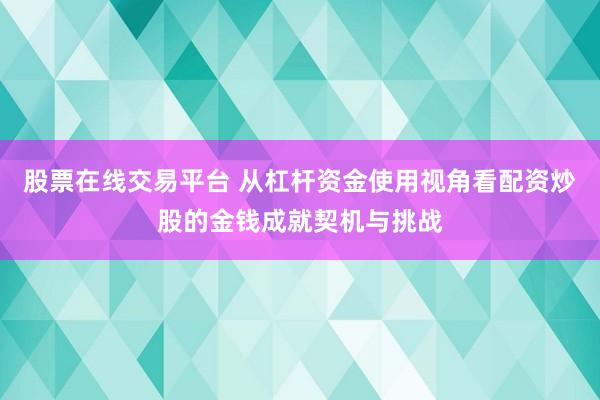 股票在线交易平台 从杠杆资金使用视角看配资炒股的金钱成就契机与挑战