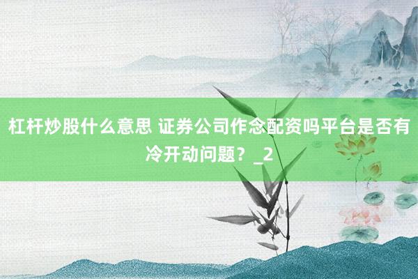 杠杆炒股什么意思 证券公司作念配资吗平台是否有冷开动问题？_2