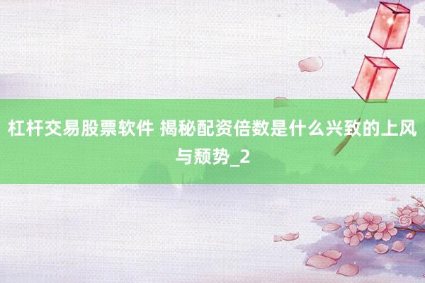 杠杆交易股票软件 揭秘配资倍数是什么兴致的上风与颓势_2