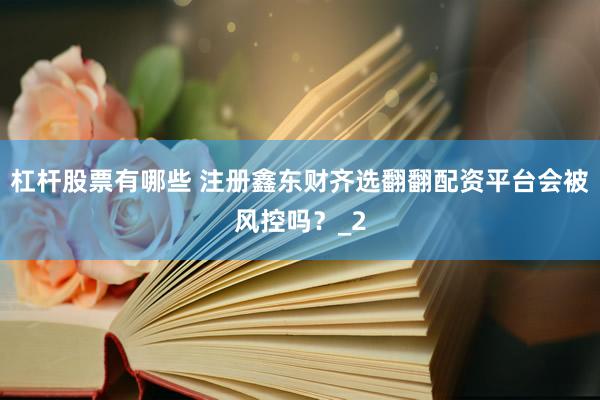杠杆股票有哪些 注册鑫东财齐选翻翻配资平台会被风控吗？_2