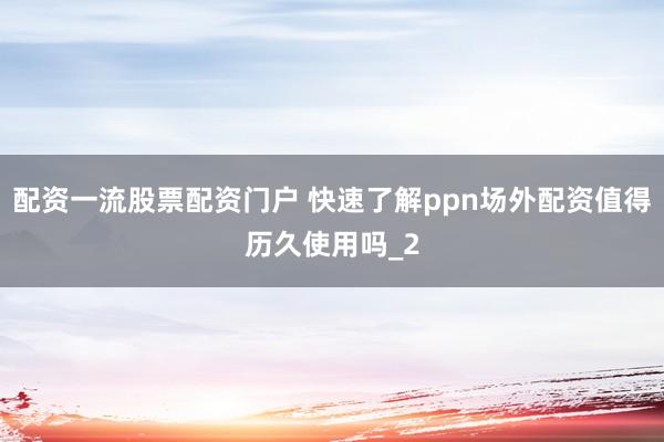 配资一流股票配资门户 快速了解ppn场外配资值得历久使用吗_2