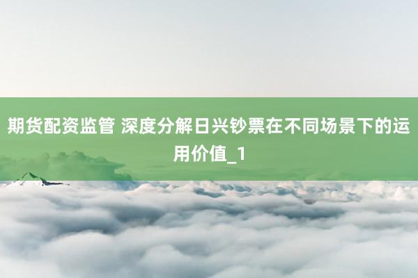 期货配资监管 深度分解日兴钞票在不同场景下的运用价值_1